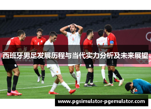 西班牙男足发展历程与当代实力分析及未来展望