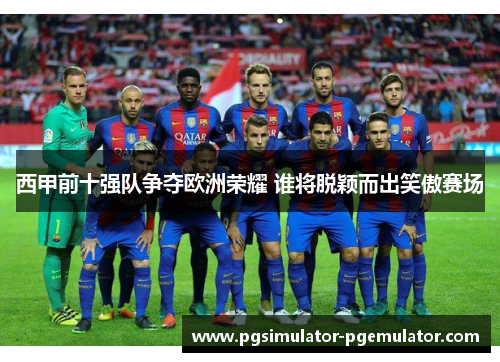 西甲前十强队争夺欧洲荣耀 谁将脱颖而出笑傲赛场