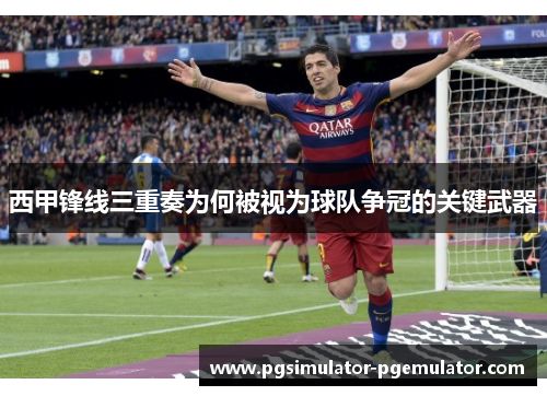 西甲锋线三重奏为何被视为球队争冠的关键武器