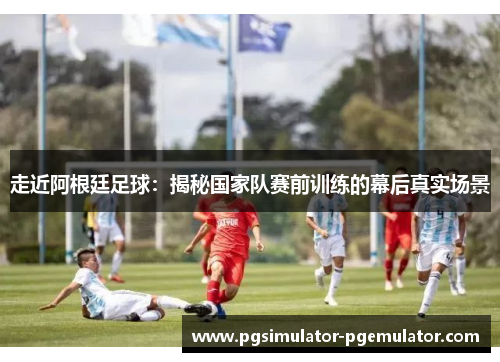走近阿根廷足球：揭秘国家队赛前训练的幕后真实场景