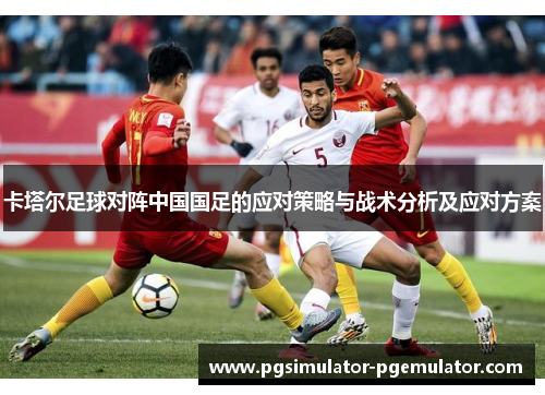 卡塔尔足球对阵中国国足的应对策略与战术分析及应对方案 卡塔尔足球对阵中国国足的应对策略与战术分析及应对方案