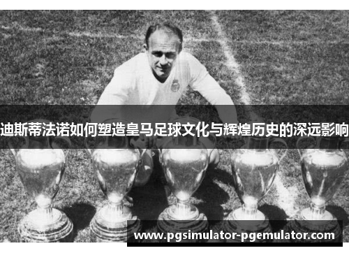 迪斯蒂法诺如何塑造皇马足球文化与辉煌历史的深远影响
