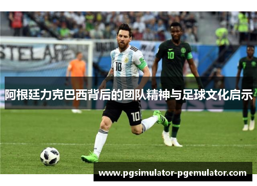 阿根廷力克巴西背后的团队精神与足球文化启示