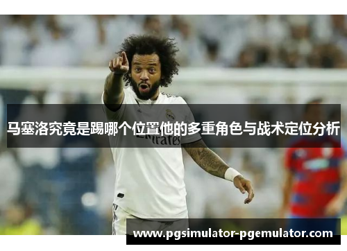 马塞洛究竟是踢哪个位置他的多重角色与战术定位分析