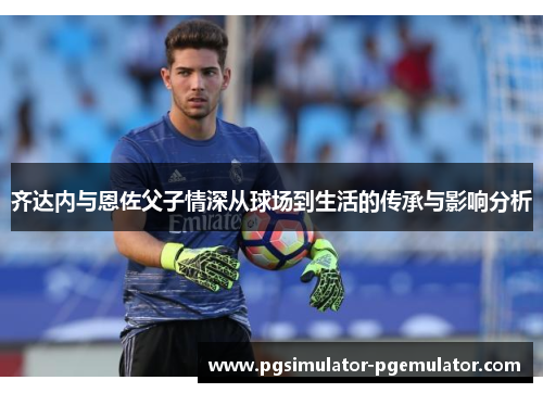 齐达内与恩佐父子情深从球场到生活的传承与影响分析 齐达内与恩佐父子情深从球场到生活的传承与影响分析