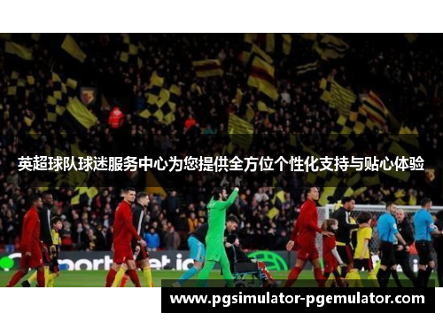 英超球队球迷服务中心为您提供全方位个性化支持与贴心体验