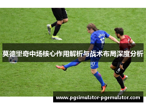 莫德里奇中场核心作用解析与战术布局深度分析