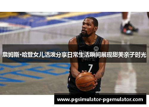 詹姆斯·哈登女儿活泼分享日常生活瞬间展现甜美亲子时光