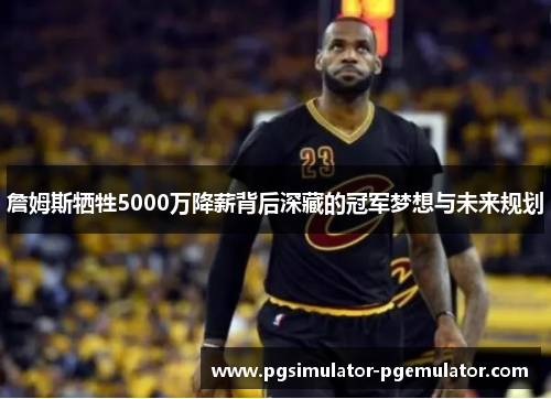 詹姆斯牺牲5000万降薪背后深藏的冠军梦想与未来规划
