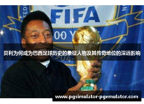 贝利为何成为巴西足球历史的象征人物及其传奇地位的深远影响