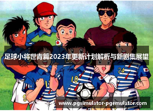 足球小将世青篇2023年更新计划解析与新剧集展望 足球小将世青篇2023年更新计划解析与新剧集展望