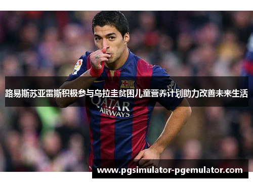 路易斯苏亚雷斯积极参与乌拉圭贫困儿童营养计划助力改善未来生活 路易斯苏亚雷斯积极参与乌拉圭贫困儿童营养计划助力改善未来生活