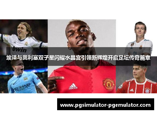 埃泽与奥利塞双子星闪耀水晶宫引领新辉煌开启足坛传奇篇章
