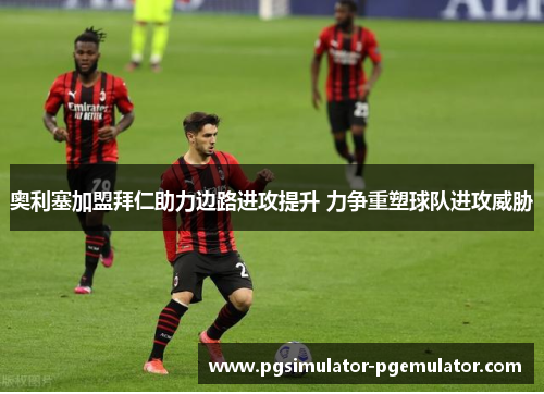 奥利塞加盟拜仁助力边路进攻提升 力争重塑球队进攻威胁