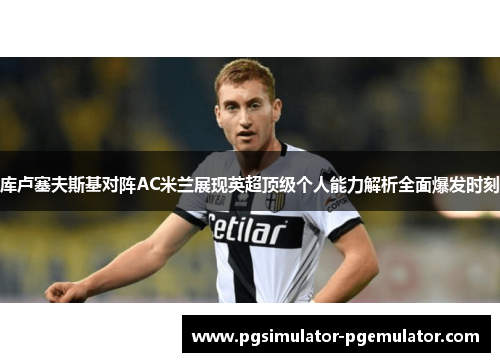 库卢塞夫斯基对阵AC米兰展现英超顶级个人能力解析全面爆发时刻