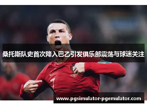 桑托斯队史首次降入巴乙引发俱乐部震荡与球迷关注