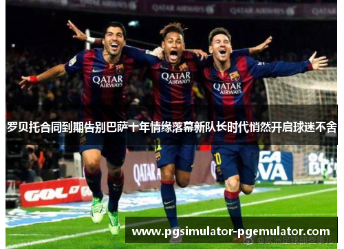 罗贝托合同到期告别巴萨十年情缘落幕新队长时代悄然开启球迷不舍 罗贝托合同到期告别巴萨十年情缘落幕新队长时代悄然开启球迷不舍