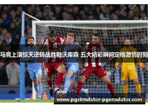马竞上演惊天逆转战胜勒沃库森 五大精彩瞬间定格激情时刻