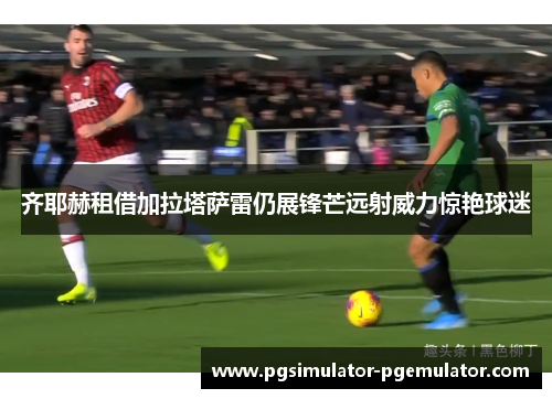 齐耶赫租借加拉塔萨雷仍展锋芒远射威力惊艳球迷