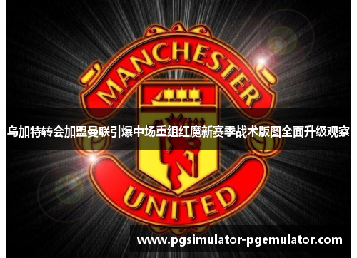 乌加特转会加盟曼联引爆中场重组红魔新赛季战术版图全面升级观察