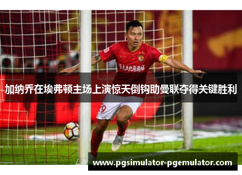 加纳乔在埃弗顿主场上演惊天倒钩助曼联夺得关键胜利