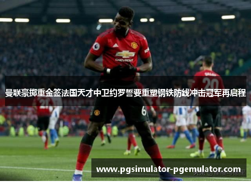 曼联豪掷重金签法国天才中卫约罗誓要重塑钢铁防线冲击冠军再启程