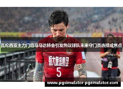 瓦伦西亚主力门将马马达转会引发热议球队未来守门员选择成焦点