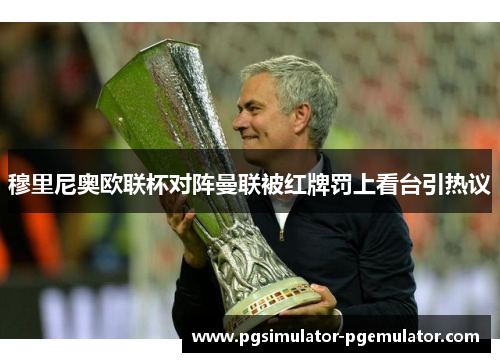 穆里尼奥欧联杯对阵曼联被红牌罚上看台引热议 穆里尼奥欧联杯对阵曼联被红牌罚上看台引热议