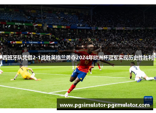 西班牙队凭借2-1战胜英格兰勇夺2024年欧洲杯冠军实现历史性胜利