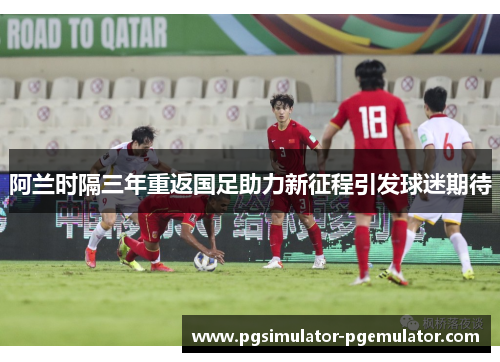 阿兰时隔三年重返国足助力新征程引发球迷期待