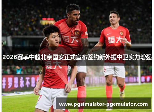 2026赛季中超北京国安正式宣布签约新外援中卫实力增强 2026赛季中超北京国安正式宣布签约新外援中卫实力增强